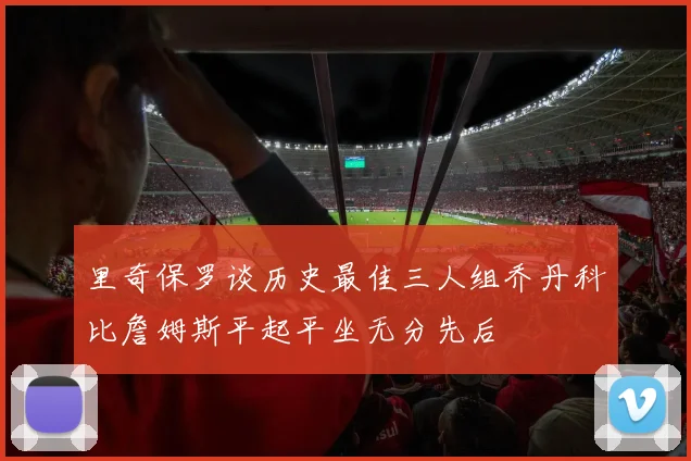 里奇保罗谈历史最佳三人组乔丹科比詹姆斯平起平坐无分先后