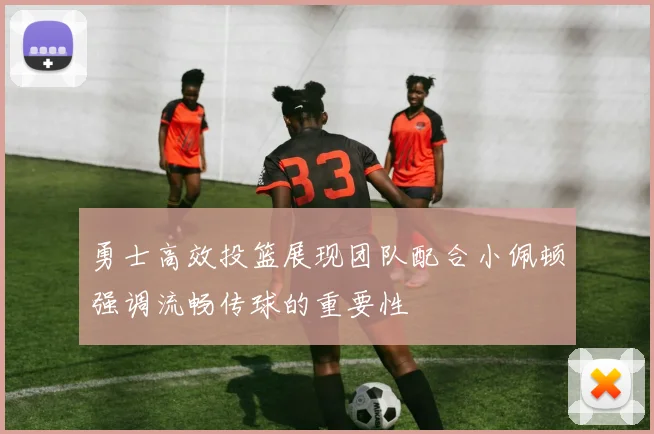 勇士高效投篮展现团队配合小佩顿强调流畅传球的重要性