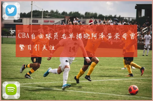 CBA自由球员名单揭晓阿泽黄荣奇曾繁日引关注