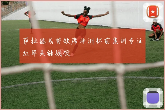 萨拉赫或将缺席非洲杯前集训专注红军关键战役