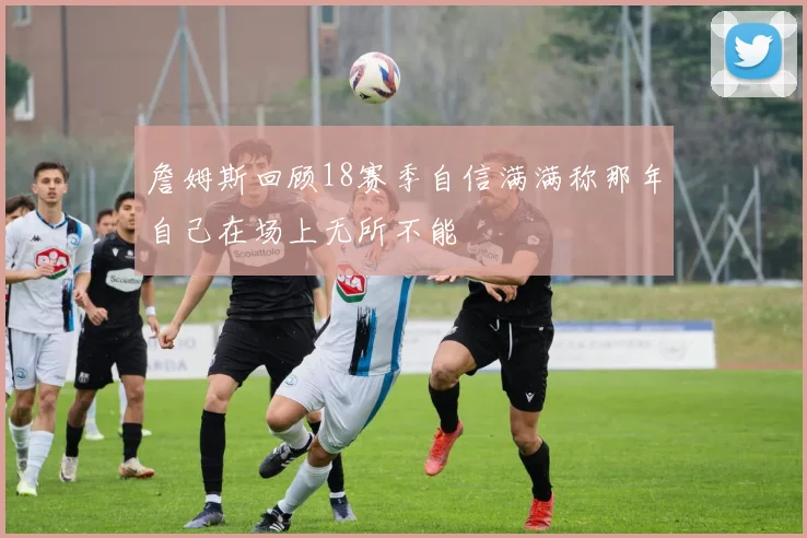 詹姆斯回顾18赛季自信满满称那年自己在场上无所不能