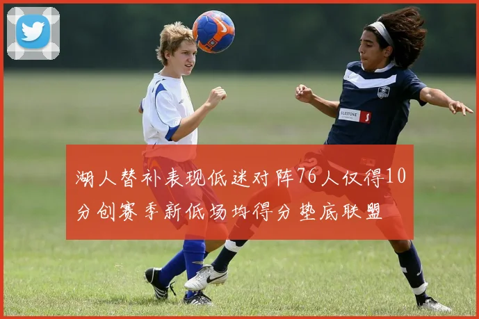 湖人替补表现低迷对阵76人仅得10分创赛季新低场均得分垫底联盟
