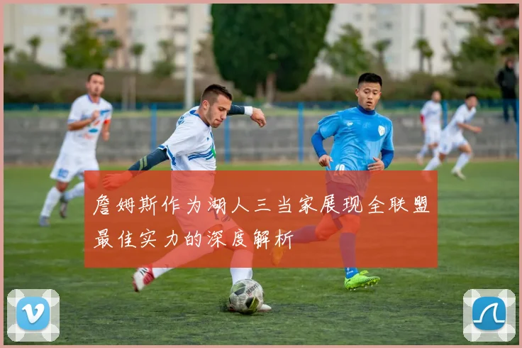 詹姆斯作为湖人三当家展现全联盟最佳实力的深度解析