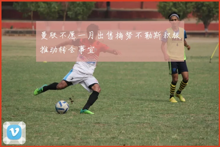 曼联不愿一月出售梅努不勒斯积极推动转会事宜