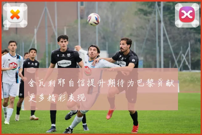 舍瓦利耶自信提升期待为巴黎贡献更多精彩表现