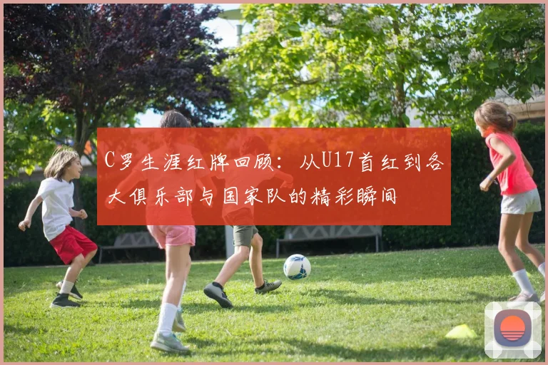 C罗生涯红牌回顾：从U17首红到各大俱乐部与国家队的精彩瞬间