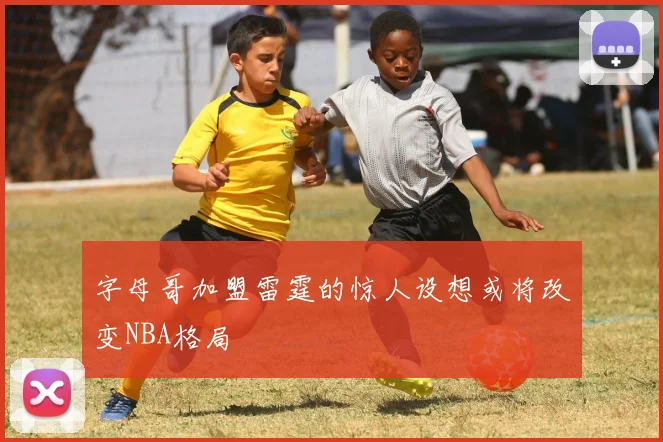 字母哥加盟雷霆的惊人设想或将改变NBA格局