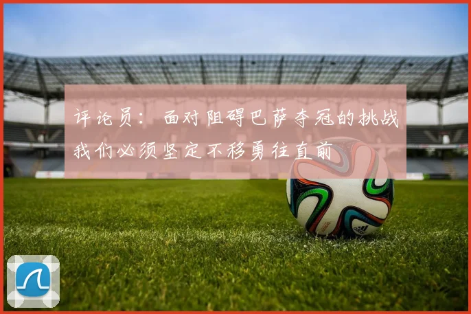 评论员：面对阻碍巴萨夺冠的挑战我们必须坚定不移勇往直前