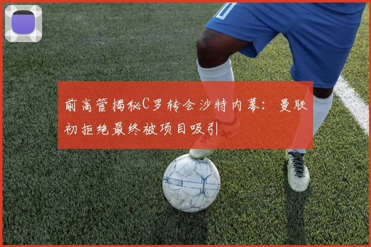前高管揭秘C罗转会沙特内幕：曼联初拒绝最终被项目吸引