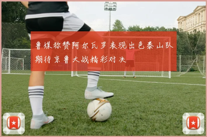 鲁媒称赞阿尔瓦罗表现出色泰山队期待京鲁大战精彩对决
