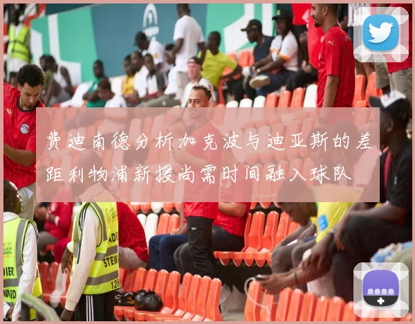 费迪南德分析加克波与迪亚斯的差距利物浦新援尚需时间融入球队