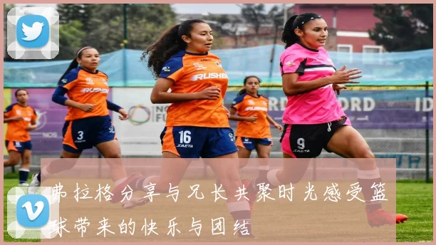 弗拉格分享与兄长共聚时光感受篮球带来的快乐与团结