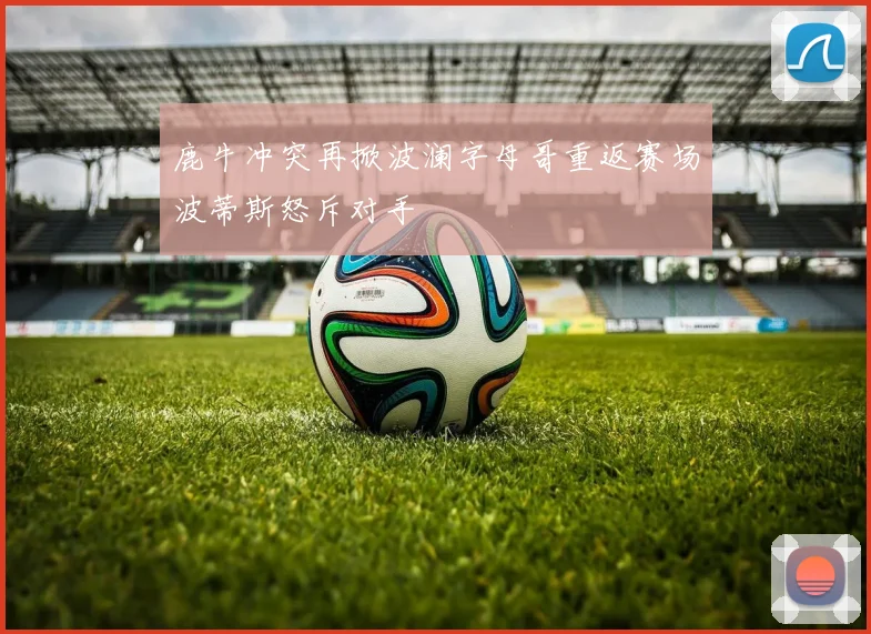 鹿牛冲突再掀波澜字母哥重返赛场波蒂斯怒斥对手