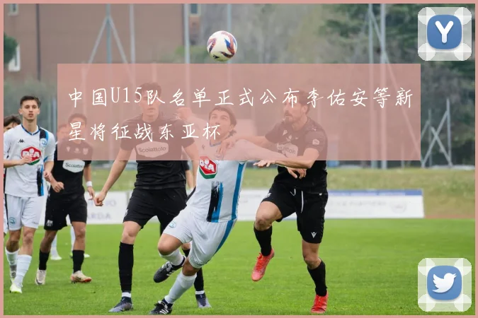 中国U15队名单正式公布李佑安等新星将征战东亚杯