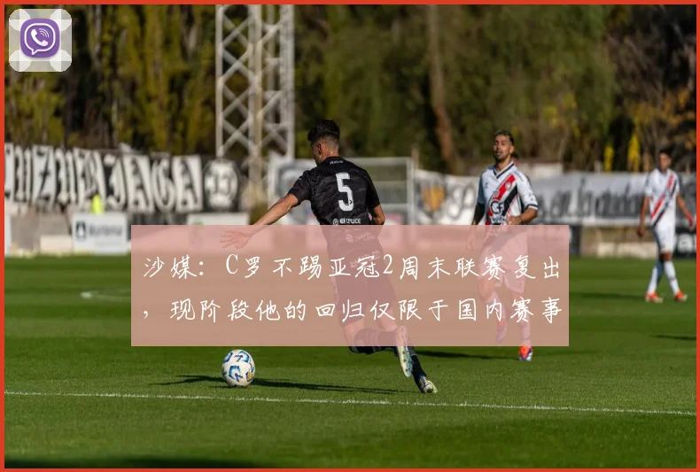 沙媒：C罗不踢亚冠2周末联赛复出，现阶段他的回归仅限于国内赛事