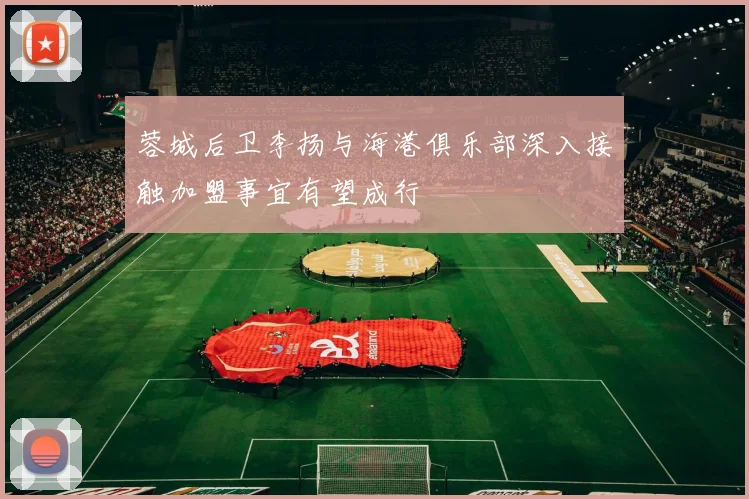 蓉城后卫李扬与海港俱乐部深入接触加盟事宜有望成行