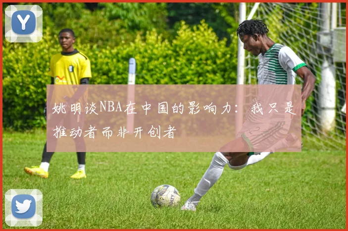 姚明谈NBA在中国的影响力：我只是推动者而非开创者