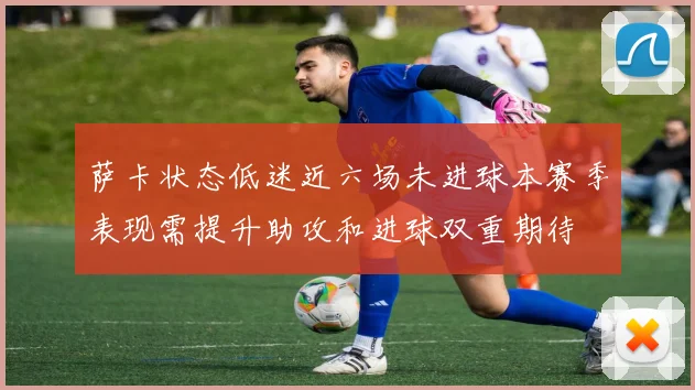 萨卡状态低迷近六场未进球本赛季表现需提升助攻和进球双重期待