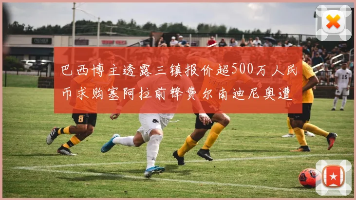 巴西博主透露三镇报价超500万人民币求购塞阿拉前锋费尔南迪尼奥遭拒绝