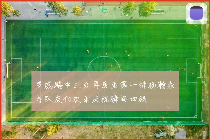 罗威飚中三分再度坐第一排杨瀚森与队友们欢乐庆祝瞬间回顾