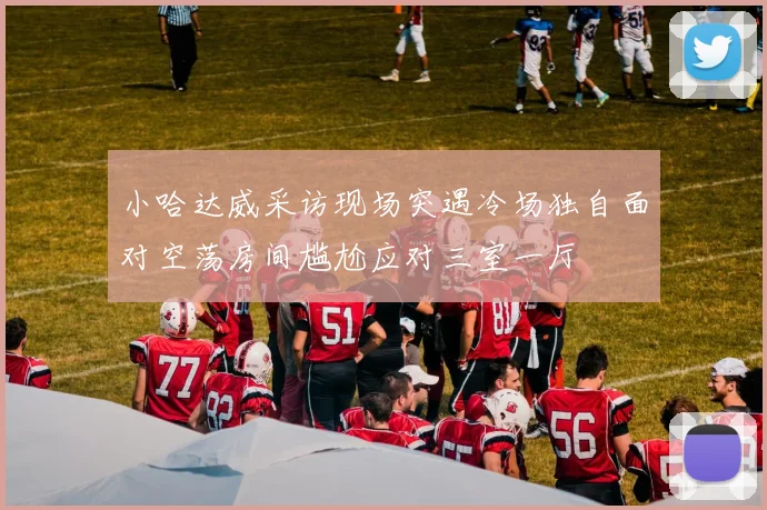 小哈达威采访现场突遇冷场独自面对空荡房间尴尬应对三室一厅