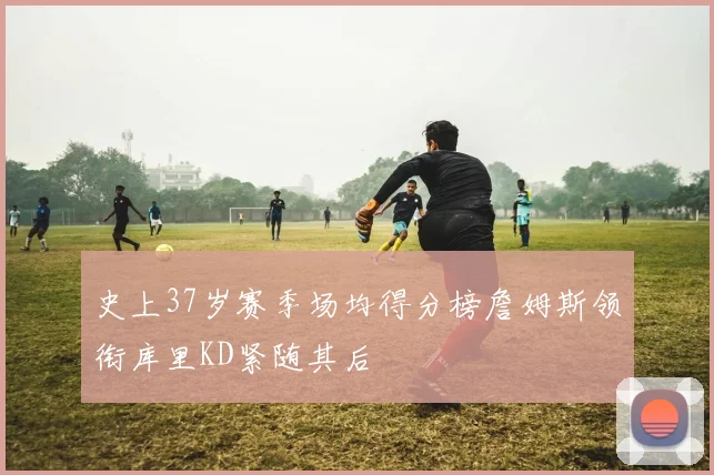 史上37岁赛季场均得分榜詹姆斯领衔库里KD紧随其后
