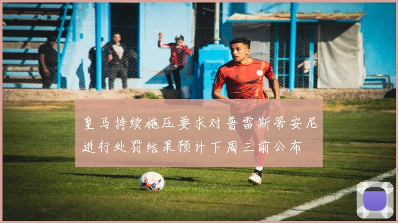 皇马持续施压要求对普雷斯蒂安尼进行处罚结果预计下周三前公布