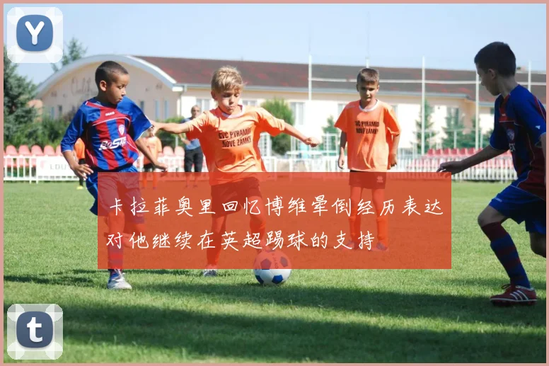 卡拉菲奥里回忆博维晕倒经历表达对他继续在英超踢球的支持