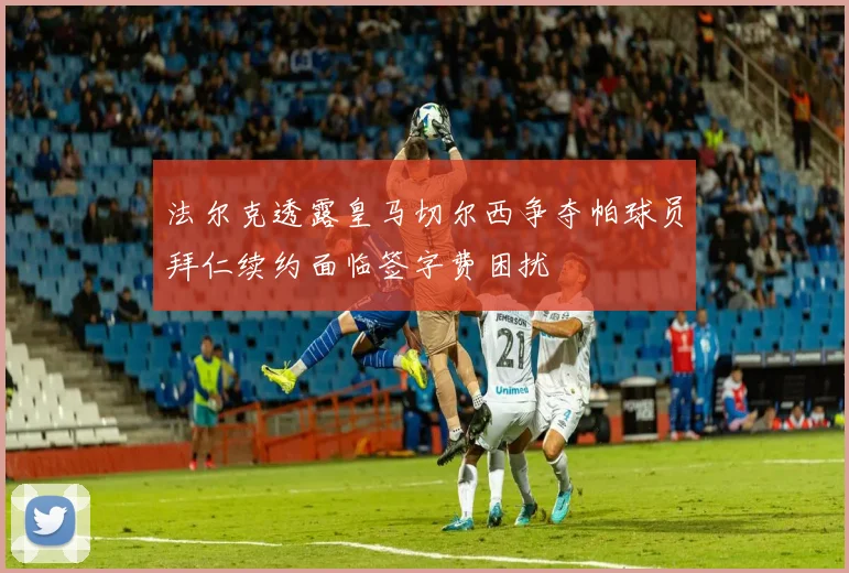 法尔克透露皇马切尔西争夺帕球员拜仁续约面临签字费困扰