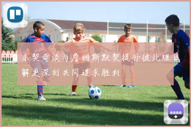 东契奇谈与詹姆斯默契提升彼此理解更深刻共同追求胜利