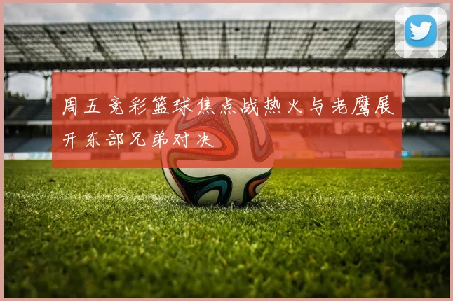 周五竞彩篮球焦点战热火与老鹰展开东部兄弟对决