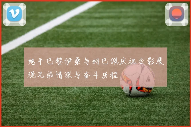 绝平巴黎伊桑与姆巴佩庆祝合影展现兄弟情深与奋斗历程