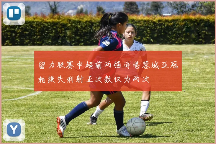 留力联赛中超前两强海港蓉城亚冠轮换失利射正次数仅为两次