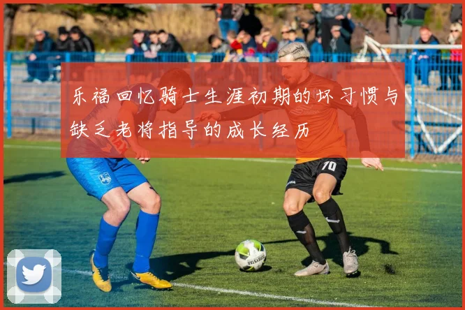 乐福回忆骑士生涯初期的坏习惯与缺乏老将指导的成长经历