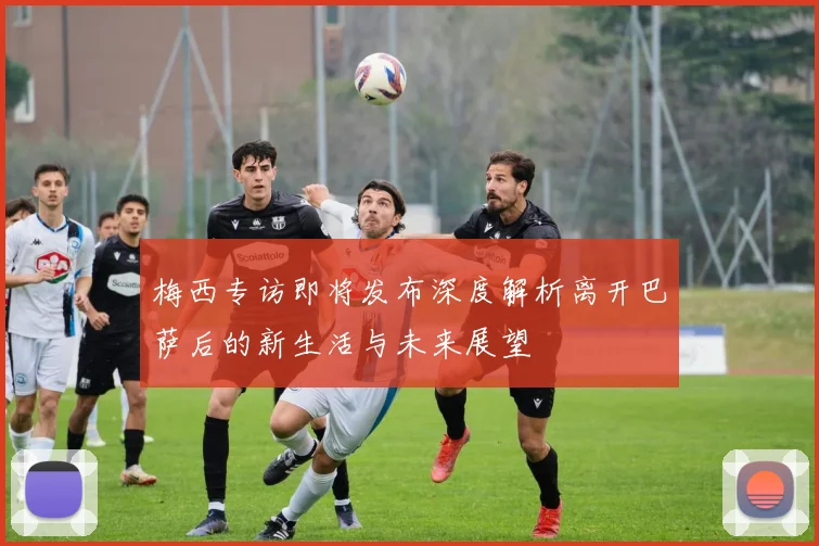 梅西专访即将发布深度解析离开巴萨后的新生活与未来展望