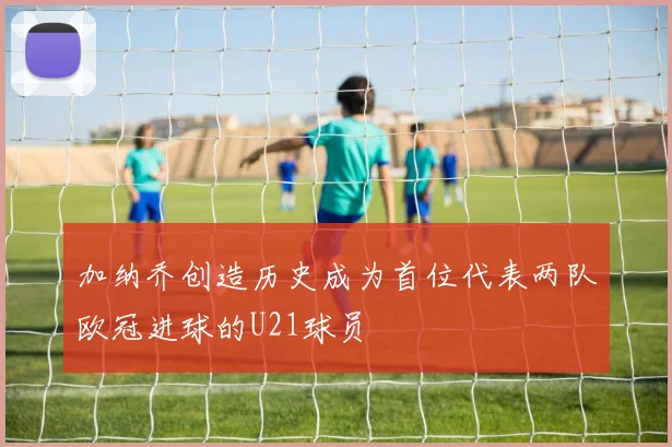 加纳乔创造历史成为首位代表两队欧冠进球的U21球员