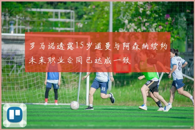 罗马诺透露15岁道曼与阿森纳续约未来职业合同已达成一致