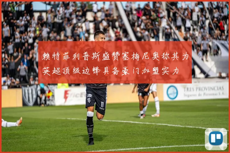 赖特菲利普斯盛赞塞梅尼奥称其为英超顶级边锋具备豪门加盟实力