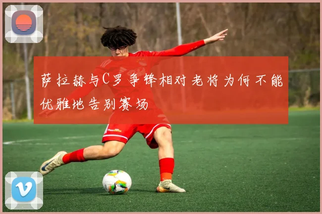 萨拉赫与C罗争锋相对老将为何不能优雅地告别赛场