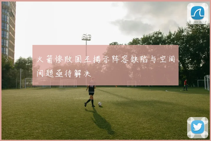 火箭惨败国王揭示阵容缺陷与空间问题亟待解决